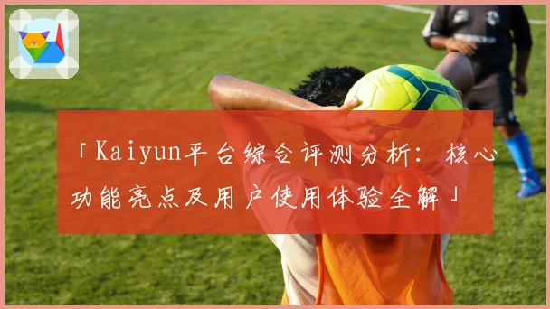 「Kaiyun平台综合评测分析:核心功能亮点及用户使用体验全解」