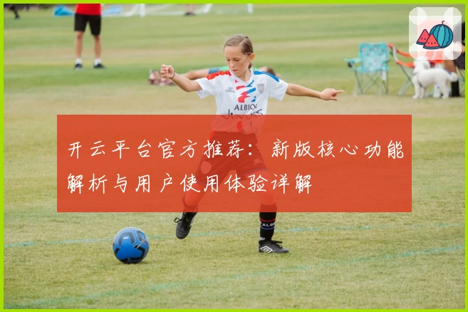 开云平台官方推荐：新版核心功能解析与用户使用体验详解