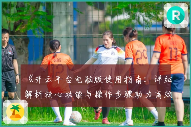 《开云平台电脑版使用指南：详细解析核心功能与操作步骤助力高效上手》