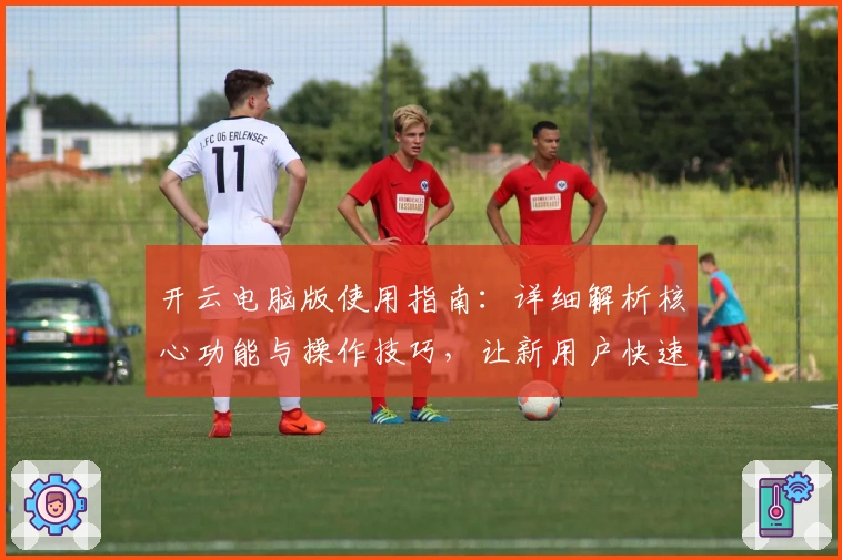 开云电脑版使用指南：详细解析核心功能与操作技巧，让新用户快速上手