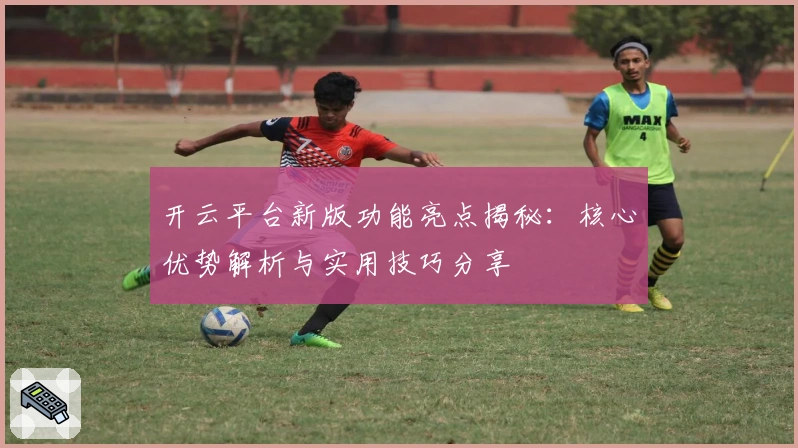 开云平台新版功能亮点揭秘：核心优势解析与实用技巧分享